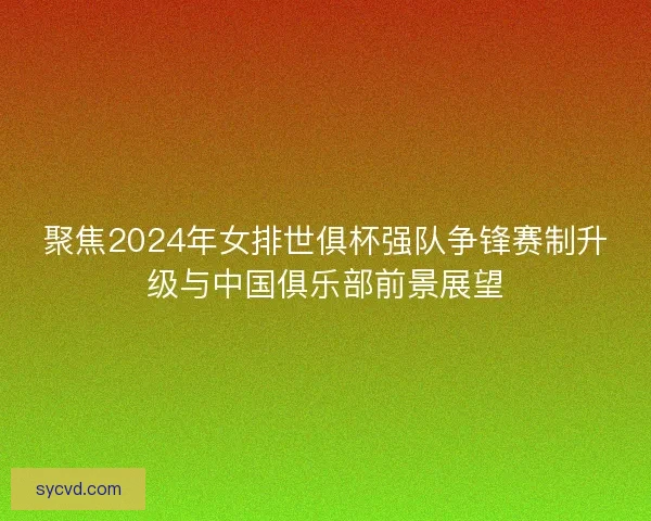 聚焦2024年女排世俱杯强队争锋赛制升级与中国俱乐部前景展望