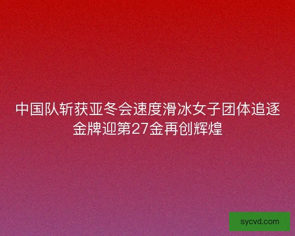 中国队斩获亚冬会速度滑冰女子团体追逐金牌迎第27金再创辉煌