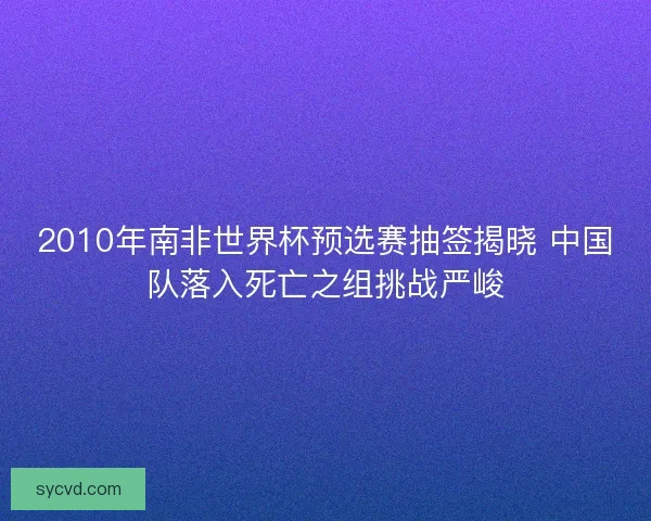 2010年南非世界杯预选赛抽签揭晓 中国队落入死亡之组挑战严峻