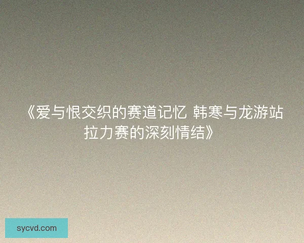 《爱与恨交织的赛道记忆 韩寒与龙游站拉力赛的深刻情结》