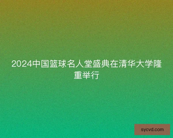 2024中国篮球名人堂盛典在清华大学隆重举行